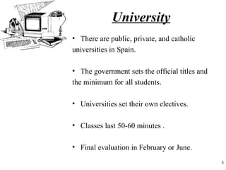 University
• There are public, private, and catholic
universities in Spain.

• The government sets the official titles and
the minimum for all students.

• Universities set their own electives.

• Classes last 50-60 minutes .

• Final evaluation in February or June.
                                                5
 