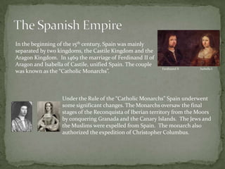 The Spanish EmpireIn the beginning of the 15th century, Spain was mainly separated by two kingdoms, the Castile Kingdom and the Aragon Kingdom.  In 1469 the marriage of Ferdinand II of Aragon and Isabella of Castile, unified Spain. The couple was known as the “Catholic Monarchs”.Ferdinand IIIsabella IUnder the Rule of the “Catholic Monarchs” Spain underwent some significant changes. The Monarchs oversaw the final stages of the Reconquista of Iberian territory from the Moors by conquering Granada and the Canary Islands.  The Jews and the Muslims were expelled from Spain.  The monarch also authorized the expedition of Christopher Columbus.