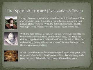 The Spanish Empire (Exploration & Trade) “In 1492 Columbus sailed the ocean blue”, which lead to an influx of wealth into Spain.  From there Spain became one of the first modern global empires.  With the colonial expansions and the opening of trade routes across the oceans, Spain flourished.ColumbusWith the help of local factions in the “new world”, conquistadors conquered the civilizations of the Aztecs, Inca, and Maya and claimed large land areas in North and South America.  They also unknowingly brought the devastation of diseases that wiped out the indiginous population. In the 1520s silver from the Americas was flowing into Spain.  The surplus of silver helped fund Spain’s military both infantry and a powerful navy.  Which they were more than willing to use.