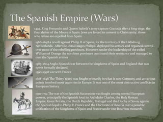 The Spanish Empire (Wars) 1492. King Fernando and Queen Isabela'sarmy capture Granada after a long siege, the final defeat of the Moors in Spain. Jews are forced to convert to Christianity; those who refuse are expelled from Spain1568–1648 a revolt against Philip II of Spain, for the territory of the Habsburg Netherlands.  After the initial stages Philip II deployed his armies and regained control over most of the rebelling provinces. However, under the leadership of the exiled William of Orange the northern provinces continued their resistance and managed to oust the Spanish armies1585–1604 Anglo-Spanish war between the kingdoms of Spain and England that was never formally declared.1590–1598 war with France 1618–1648 The Thirty Years‘ was fought primarily in what is now Germany, and at various points involved most countries in Europe. It was one of the most destructive conflicts in European history.1701–1714The war of the Spanish Succession was fought among several European powers, principally the Spanish loyal to Archduke Charles, the Holy Roman Empire, Great Britain, the Dutch Republic, Portugal and the Duchy of Savoy against the Spanish loyal to Philip V, France and the Electorate of Bavaria over a possible unification of the Kingdoms of Spain and France under one Bourbon monarch.