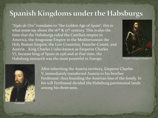 Spanish Kingdoms under the Habsburgs“Siglo de Oro” translatesto"the Golden Age of Spain“, this is what some say about the 16th & 17th century. This is also the time that the Habsburgs ruled the Castilian empire in America, the Aragonese Empire in the Mediterranean the  Holy Roman Empire, the Low Countries, Franche-Comté, and Austria .  King Charles I (also known as Emperor Charles V), became king of Spain in 1516 and at that time, the Habsburg monarch was the most powerful in Europe. Charles I (Emperor Charles V)After inheriting the Austria territory, Emperor Charles V, immediately transferred Austria to his brother Ferdinand, thus founding the Austrian line of the family. In his will Ferdinand divided the Habsburg patrimonial lands among his three sons.Ferdinand