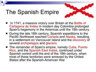 The Spanish Empire   In 1741, a massive victory over Britain at the  Battle of Cartagena de Indies  in modern day Colombia prolonged Spain's hegemony in the Americas until the 19th century.  During the late 18th century, Spanish expeditions to the Pacific Northwest reached  Canada  and  Alaska , resulting in a settlement on Vancouver Island and the  discovery  of several  archipelagos  and  glaciers  The remainder of Spain's empire, namely  Cuba, Puerto Rico,  and the  Spanish East Indies , continued under Spanish control until the end of the 19th century, when most of these territories were annexed by the United States after the Spanish-American War 