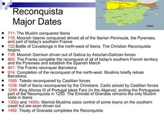 Reconquista Major Dates 711:  The Muslim conquered Iberia 718:  Moorish Islamic conquered almost all of the Iberian Peninsula, the Pyrenees, and part of today's southern France 722: Battle of Covadonga in the north-west of Iberia. The Christian Reconquista begins. 739:  Moorish Garrison driven out of Galicia by Asturian-Galician forces 800:  The Franks complete the reconquest of all of today's southern French territory and the Pyrenees and establish the Spanish March 801:  The Franks reconquer Barcelona 914:  Completion of the reconquest of the north-west. Muslims briefly retook Barcelona. 1085:  Toledo reconquered by Castilian forces 1236:  Half of Iberia reconquered by the Christians. Cadiz seized by Castilian forces 1249:  King Afonso III of Portugal takes Faro (in the Algarve), ending the Portuguese part of the Reconquista in 1250. The Emirate of Granada remains the only Muslim state in Iberia 1300s  and  1400s:  Marinid Muslims seize control of some towns on the southern coast but are soon driven out 1492:  Treaty of Granada completes the Reconquista 