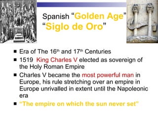 Spanish  “ Golden Age ”  “ Siglo de Oro ” Era of The 16 th  and 17 th  Centuries 1519  King Charles V  elected as sovereign of the Holy Roman Empire Charles V became the  most powerful man  in Europe, his rule stretching over an empire in Europe unrivalled in extent until the Napoleonic era  “ The empire on which the sun never set” 