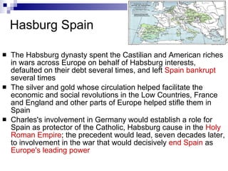 Hasburg Spain The Habsburg dynasty spent the Castilian and American riches in wars across Europe on behalf of Habsburg interests, defaulted on their debt several times, and left  Spain bankrupt  several times  The silver and gold whose circulation helped facilitate the economic and social revolutions in the Low Countries, France and England and other parts of Europe helped stifle them in Spain  Charles's involvement in Germany would establish a role for Spain as protector of the Catholic, Habsburg cause in the  Holy Roman Empire ; the precedent would lead, seven decades later, to involvement in the war that would decisively  end Spain  as  Europe's leading power   