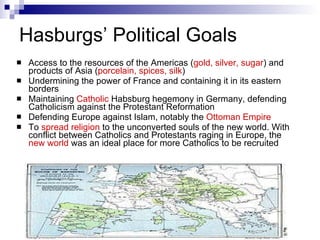 Hasburgs’ Political Goals Access to the resources of the Americas ( gold, silver, sugar ) and products of Asia ( porcelain, spices, silk ) Undermining the power of France and containing it in its eastern borders Maintaining  Catholic   Habsburg hegemony in Germany, defending Catholicism against the Protestant Reformation  Defending Europe against Islam, notably the  Ottoman Empire To  spread religion  to the unconverted souls of the new world. With conflict between Catholics and Protestants raging in Europe, the  new world  was an ideal place for more Catholics to be recruited 