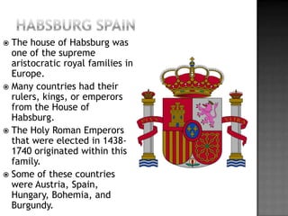 Habsburg spainThe house of Habsburg was one of the supreme aristocratic royal families in Europe.Many countries had their rulers, kings, or emperors from the House of Habsburg.The Holy Roman Emperors that were elected in 1438-1740 originated within this family.Some of these countries were Austria, Spain, Hungary, Bohemia, and Burgundy.