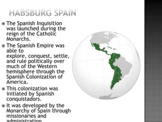 Habsburg SpainThe Spanish Inquisition was launched during the reign of the Catholic Monarchs. The Spanish Empire was able to explore, conquest, settle, and rule politically over much of the Western hemisphere through the Spanish Colonization of America.This colonization was initiated by Spanish conquistadors.It was developed by the Monarchy of Spain through missionaries and administration.