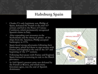 Habsburg Spain

•   Charles V’s only legitimate son, Phillip of
    Spain, defeated the French in the mid 16 th
    century and led to the Peace of Cateau-
    Cambresis, which permanently recognized
    Spanish claims in Italy.
•   After expending vast resources in the
    Netherlands and the threat of piracy of his
    ships from the Americas, Phillip accepted
    bankruptcy in 1576.
•   Spain faced strong adversaries following their
    bankruptcy which led them to sign treaties with
    France and England at the end of the 16 th and
    beginning of the 17 th century.
•   Following their peace with France and England,
    Spain focused on restoring its rule to the Dutch
    provinces.
•   In 1643 Spain’s greatest army was defeated by
    the French at Rocroi, and which many
    historians agree, was the end of Spanish
    dominance.
 