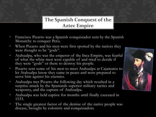 The Spanish Conquest of the
                            Aztec Empire

•   Francisco Pizarro was a Spanish conquistador sent by the Spanish
    Monarchy to conquer Peru.
•   When Pizarro and his men were first spotted by the natives they
    were thought to be “gods”.
•   Atahualpa, who was the emperor of the Inca Empire, was fearful
    of what the white men were capable of and tried to decide if
    they were “gods” or there to destroy his people.
•   Pizarro sent some of his men to meet Atahualpa at Cajamarca to
    let Atahualpa know they came in peace and were prepared to
    serve him against his enemies.
•   Atahualpa met Pizarro the following day which resulted in a
    surprise attack by the Spaniards superior military tactics and
    weaponry, and the capture of Atahualpa.
•   Atahualpa was held captive for months until finally executed in
    1533.
•   The single greatest factor of the demise of the native people was
    disease, brought by colonists and conquistadors.
 