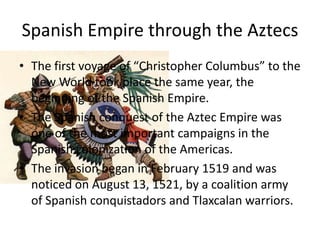 Spanish Empire through the Aztecs
• The first voyage of “Christopher Columbus” to the
  New World took place the same year, the
  beginning of the Spanish Empire.
• The Spanish conquest of the Aztec Empire was
  one of the most important campaigns in the
  Spanish colonization of the Americas.
• The invasion began in February 1519 and was
  noticed on August 13, 1521, by a coalition army
  of Spanish conquistadors and Tlaxcalan warriors.
 