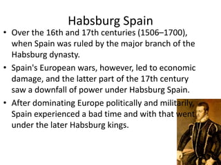 Habsburg Spain
• Over the 16th and 17th centuries (1506–1700),
  when Spain was ruled by the major branch of the
  Habsburg dynasty.
• Spain's European wars, however, led to economic
  damage, and the latter part of the 17th century
  saw a downfall of power under Habsburg Spain.
• After dominating Europe politically and militarily,
  Spain experienced a bad time and with that went
  under the later Habsburg kings.
 