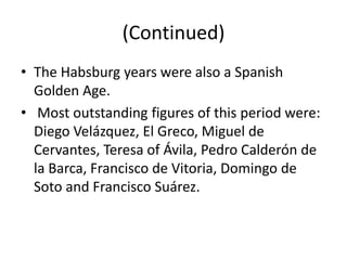 (Continued)
• The Habsburg years were also a Spanish
  Golden Age.
• Most outstanding figures of this period were:
  Diego Velázquez, El Greco, Miguel de
  Cervantes, Teresa of Ávila, Pedro Calderón de
  la Barca, Francisco de Vitoria, Domingo de
  Soto and Francisco Suárez.
 