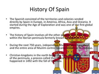 History Of Spain
• The Spanish consisted of the territories and colonies sended
  directly by Spain in Europe, in America, Africa, Asia and Oceania. It
  started during the Age of Exploration and was one of the first global
  empires.

• The history of Spain involves all the other peoples and nations
  within the Iberian peninsula formerly known as Hispania.

• During the next 750 years, independent Muslim states happened,
  and the entire area of Muslim control became known as Al-Andalus.

• Christian kingdoms in the north began the long and slow recovery
  of the peninsula, a process called the, “Reconquista,” which
  happened in 1492 with the fall of Granada.
 