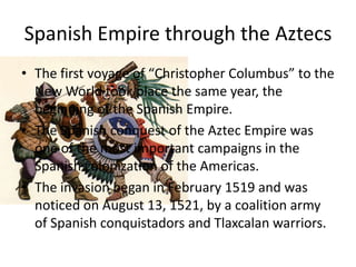 Spanish Empire through the Aztecs
• The first voyage of “Christopher Columbus” to the
  New World took place the same year, the
  beginning of the Spanish Empire.
• The Spanish conquest of the Aztec Empire was
  one of the most important campaigns in the
  Spanish colonization of the Americas.
• The invasion began in February 1519 and was
  noticed on August 13, 1521, by a coalition army
  of Spanish conquistadors and Tlaxcalan warriors.
 