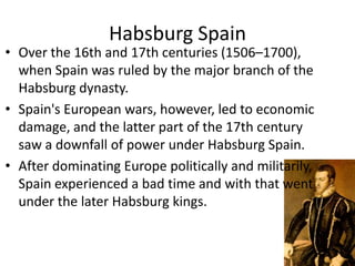 Habsburg Spain
• Over the 16th and 17th centuries (1506–1700),
  when Spain was ruled by the major branch of the
  Habsburg dynasty.
• Spain's European wars, however, led to economic
  damage, and the latter part of the 17th century
  saw a downfall of power under Habsburg Spain.
• After dominating Europe politically and militarily,
  Spain experienced a bad time and with that went
  under the later Habsburg kings.
 