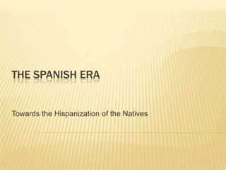 The spanish era				 Towards the Hispanization of the Natives 