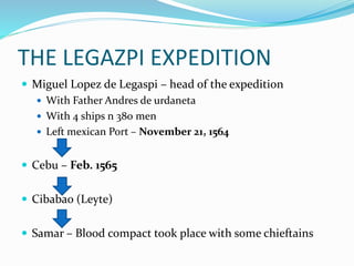 THE LEGAZPI EXPEDITION
 Miguel Lopez de Legaspi – head of the expedition
 With Father Andres de urdaneta
 With 4 ships n 380 men
 Left mexican Port – November 21, 1564
 Cebu – Feb. 1565
 Cibabao (Leyte)
 Samar – Blood compact took place with some chieftains
 