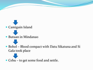  Camiguin Island
 Butuan in Mindanao
 Bohol – Blood compact with Datu Sikatuna and Si
Gala took place
 Cebu – to get some food and settle.
 