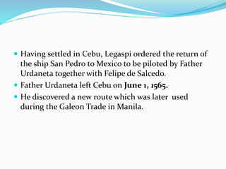  Having settled in Cebu, Legaspi ordered the return of
the ship San Pedro to Mexico to be piloted by Father
Urdaneta together with Felipe de Salcedo.
 Father Urdaneta left Cebu on June 1, 1565.
 He discovered a new route which was later used
during the Galeon Trade in Manila.
 
