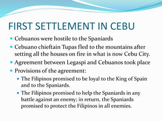 FIRST SETTLEMENT IN CEBU
 Cebuanos were hostile to the Spaniards
 Cebuano chieftain Tupas fled to the mountains after
setting all the houses on fire in what is now Cebu City.
 Agreement between Legaspi and Cebuanos took place
 Provisions of the agreement:
 The Filipinos promised to be loyal to the King of Spain
and to the Spaniards.
 The Filipinos promised to help the Spaniards in any
battle against an enemy; in return, the Spaniards
promised to protect the Filipinos in all enemies.
 