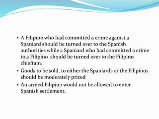  A Filipino who had committed a crime against a
Spaniard should be turned over to the Spanish
authorities while a Spaniard who had committed a crime
to a Filipino should be turned over to the Filipino
chieftain.
 Goods to be sold, to either the Spaniards or the Filipinos
should be moderately priced
 An armed Filipino would not be allowed to enter
Spanish settlement.
 
