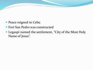  Peace reigned in Cebu
 Fort San Pedro was constructed
 Legaspi named the settlement, “City of the Most Holy
Name of Jesus”.
 