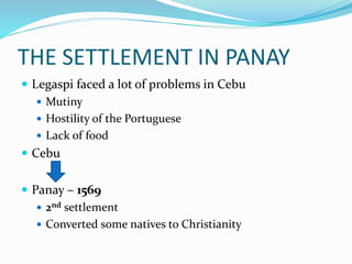 THE SETTLEMENT IN PANAY
 Legaspi faced a lot of problems in Cebu
 Mutiny
 Hostility of the Portuguese
 Lack of food
 Cebu
 Panay – 1569
 2nd settlement
 Converted some natives to Christianity
 