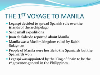 THE 1ST VOYAGE TO MANILA
 Legaspi decided to spread Spanish rule over the
islands of the archipelago
 Sent small expeditions
 Juan de Salcedo reported about Manila
 Manila was a Muslim kingdom ruled by Rajah
Sulayman
 People of Manila were hostile to the Spaniards but the
Spaniards won
 Legaspi was appointed by the King of Spain to be the
1st governor-general in the Philippines.
 