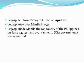  Legaspi left from Panay to Luzon on April 20.
 Legaspi took over Manila in 1571
 Legaspi made Manila the capital city of the Philippines
on June 24, 1571 and ayuntamiento (City government)
was organized.
 