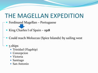 THE MAGELLAN EXPEDITION
 Ferdinand Magellan – Portuguese
 King Charles I of Spain – 1518
 Could reach Moluccas (Spice Islands) by sailing west
 5 ships
 Trinidad (Flagship)
 Concepcion
 Victoria
 Santiago
 San Antonio
 
