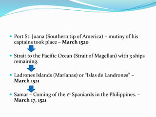  Port St. Juana (Southern tip of America) – mutiny of his
captains took place – March 1520
 Strait to the Pacific Ocean (Strait of Magellan) with 3 ships
remaining.
 Ladrones Islands (Marianas) or “Islas de Landrones” –
March 1521
 Samar – Coming of the 1st Spaniards in the Philippines. –
March 17, 1521
 