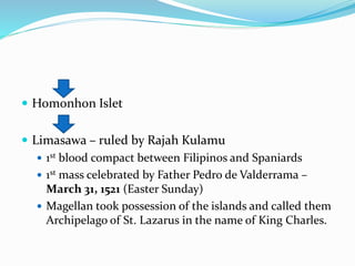  Homonhon Islet
 Limasawa – ruled by Rajah Kulamu
 1st blood compact between Filipinos and Spaniards
 1st mass celebrated by Father Pedro de Valderrama –
March 31, 1521 (Easter Sunday)
 Magellan took possession of the islands and called them
Archipelago of St. Lazarus in the name of King Charles.
 