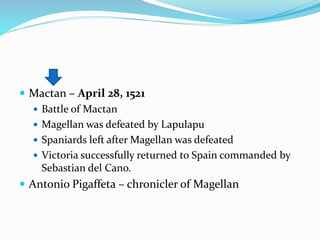  Mactan – April 28, 1521
 Battle of Mactan
 Magellan was defeated by Lapulapu
 Spaniards left after Magellan was defeated
 Victoria successfully returned to Spain commanded by
Sebastian del Cano.
 Antonio Pigaffeta – chronicler of Magellan
 