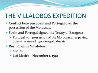 THE VILLALOBOS EXPEDITION
 Conflict between Spain and Portugal over the
possession of the Moluccas.
 Spain and Portugal signed the Treaty of Zaragoza
 Portugal won possession of the Moluccas after paying
Spain the sum of 350, 000 gold ducats.
 Ruy Lopez de Villalobos
 6 ships
 Left Mexico – November 1, 1542
 