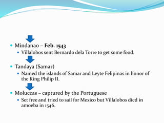  Mindanao – Feb. 1543
 Villalobos sent Bernardo dela Torre to get some food.
 Tandaya (Samar)
 Named the islands of Samar and Leyte Felipinas in honor of
the King Philip II.
 Moluccas – captured by the Portuguese
 Set free and tried to sail for Mexico but Villalobos died in
amoeba in 1546.
 