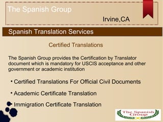 Spanish Translation Services

Certified Translations For Official Civil Documents

Immigration Certificate Translation
Certified Translations

Academic Certificate Translation
The Spanish Group
The Spanish Group provides the Certification by Translator
document which is mandatory for USCIS acceptance and other
government or academic institution
Irvine,CA
 