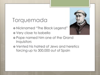 Torquemada
 Nicknamed    “The Black Legend”
 Very close to Isabella
 Pope named him one of the Grand
  Inquisitors
 Vented his hatred of Jews and heretics
  forcing up to 300,000 out of Spain
 