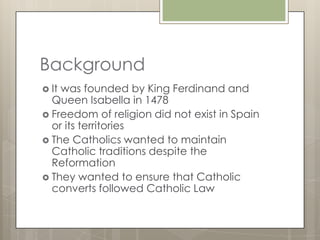 Background
 Itwas founded by King Ferdinand and
  Queen Isabella in 1478
 Freedom of religion did not exist in Spain
  or its territories
 The Catholics wanted to maintain
  Catholic traditions despite the
  Reformation
 They wanted to ensure that Catholic
  converts followed Catholic Law
 