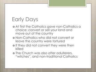 Early Days
 At  first the Catholics gave non-Catholics a
  choice: convert or sell your land and
  move out of the country
 Non-Catholics who did not convert or
  leave the country were tortured
 If they did not convert they were then
  killed
 The Church was also after adulterers,
  “witches”, and non-traditional Catholics
 