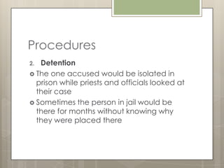 Procedures
2. Detention
 The one accused would be isolated in
  prison while priests and officials looked at
  their case
 Sometimes the person in jail would be
  there for months without knowing why
  they were placed there
 