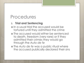 Procedures
3.  Trial and Sentencing
 In a usual trial the accused would be
  tortured until they admitted the crime
 The accused would either be sentenced
  to death, freedom (very rare) or if they
  admitted their crimes they would go
  through the Auto de fe
 The Auto de fe was a public ritual where
  the accused publically declared their sins
 