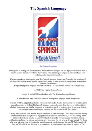 The Spanish Language




                                         The Spanish Language

In this piece of writing you will learn about 4 useful tools which you can use if you want to know how to
   master Spanish phrases. You'll also discover two efficient strategies for you to can use to boost your
                                   vocabulary in the Spanish terminology.

 If you want to know how to understand The Spanish language phrases, the first point that you just will
 need to do is purchase some Spanish phrase publications to assist you to on your journey. You can find
                                       four that I recommend:
     1. Simple The Spanish language Phrase Book: Over 770 Fundamental Phrases for Everyday Use

                                 2. 1001 Most Helpful Spanish Words

                3. Anna Rivera's 800 Plus Most Powerful The Spanish language Phrases

          4. Anna Rivera's 1000 Plus Most Powerful The Spanish language Words and phrases

The very first two are paperback books. The last two are audio ebooks. The moment you could have the
 required resources to find out The Spanish language phrases, the next thing for you to will must do is
schedule time to analyze. Ideally, you ought to look at to research twice a morning. If you have the time
             then analyze as soon as from the morning and the moment inside the evening.

Finding time to review your phrases may be somewhat of your challenge. That´s why I advocate finding
 time to examine even though you're engaged in other activities. For instance, if you are waiting at the
    dentist´s office this is usually an ideal opportunity to consider out among your paperback phrase
publications and study new terms and phrases or review some for you to have already learned. For those
 who have taken the time to location the audio from audio publications on for your MP3 player or Ipod,
   then you'll be able to use this time as an opportunity to master more expressions or sayings in The
 