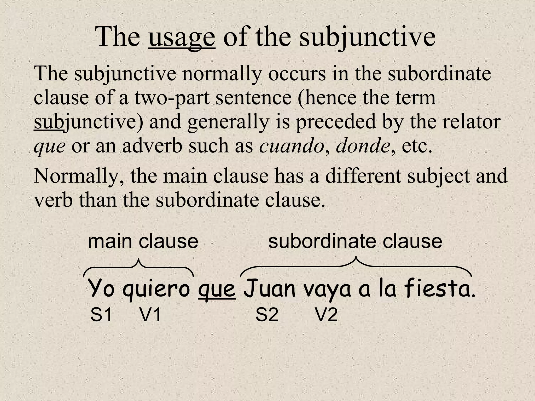 Yo quiero que Juan vaya a la fiesta.
main clause subordinate clause
S1 V1 S2 V2
The usage of the subjunctive
The subjunctive normally occurs in the subordinate
clause of a two-part sentence (hence the term
subjunctive) and generally is preceded by the relator
que or an adverb such as cuando, donde, etc.
Normally, the main clause has a different subject and
verb than the subordinate clause.
 