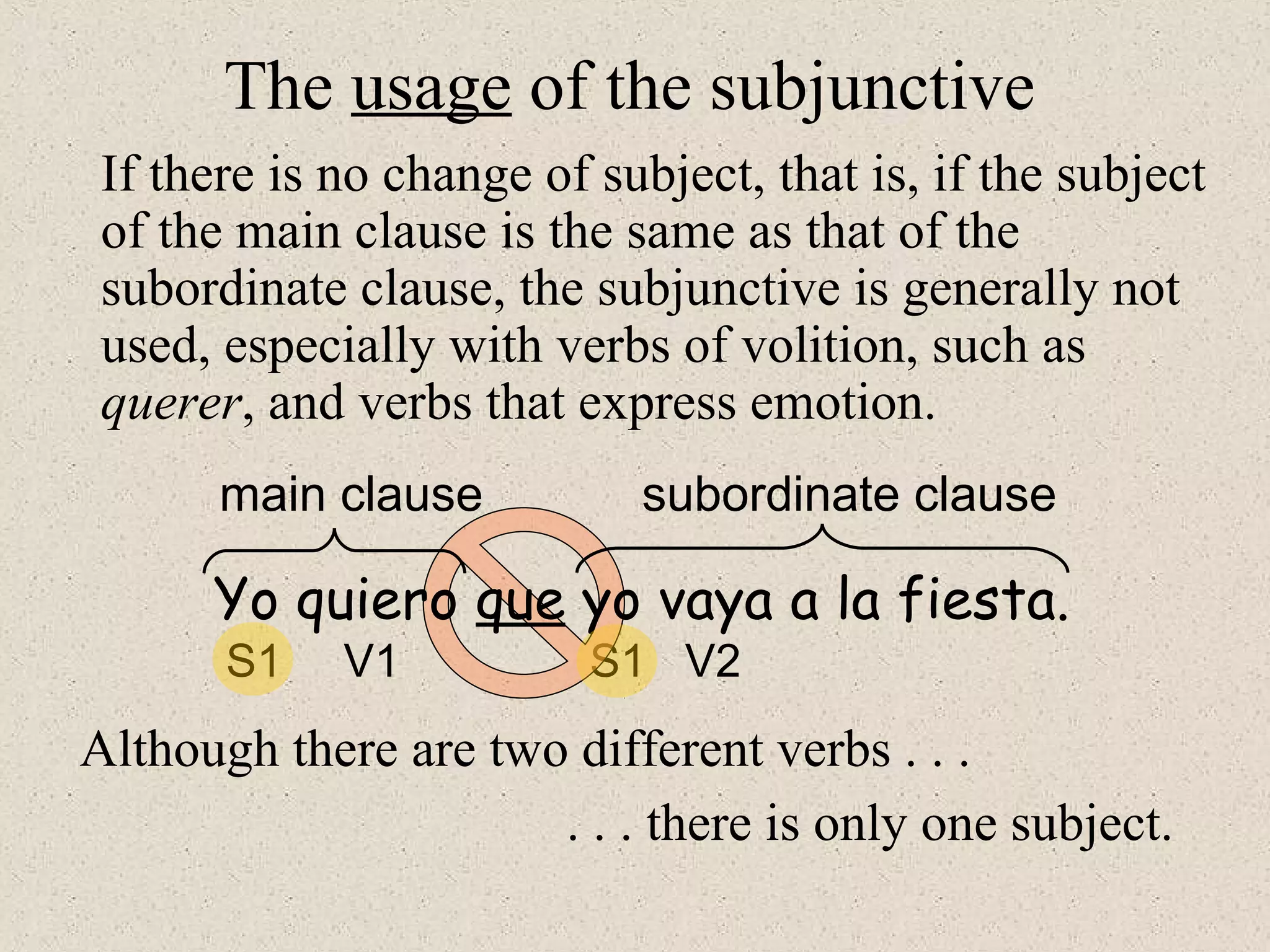 S1 V1 S1 V2
The usage of the subjunctive
If there is no change of subject, that is, if the subject
of the main clause is the same as that of the
subordinate clause, the subjunctive is generally not
used, especially with verbs of volition, such as
querer, and verbs that express emotion.
Yo quiero que yo vaya a la fiesta.
main clause subordinate clause
Although there are two different verbs . . .
. . . there is only one subject.
 