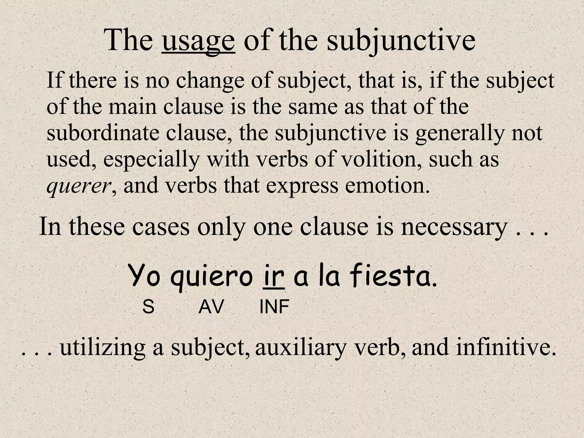 In these cases only one clause is necessary . . .
S AV INF
The usage of the subjunctive
If there is no change of subject, that is, if the subject
of the main clause is the same as that of the
subordinate clause, the subjunctive is generally not
used, especially with verbs of volition, such as
querer, and verbs that express emotion.
Yo quiero ir a la fiesta.
. . . utilizing a subject, auxiliary verb, and infinitive.
 