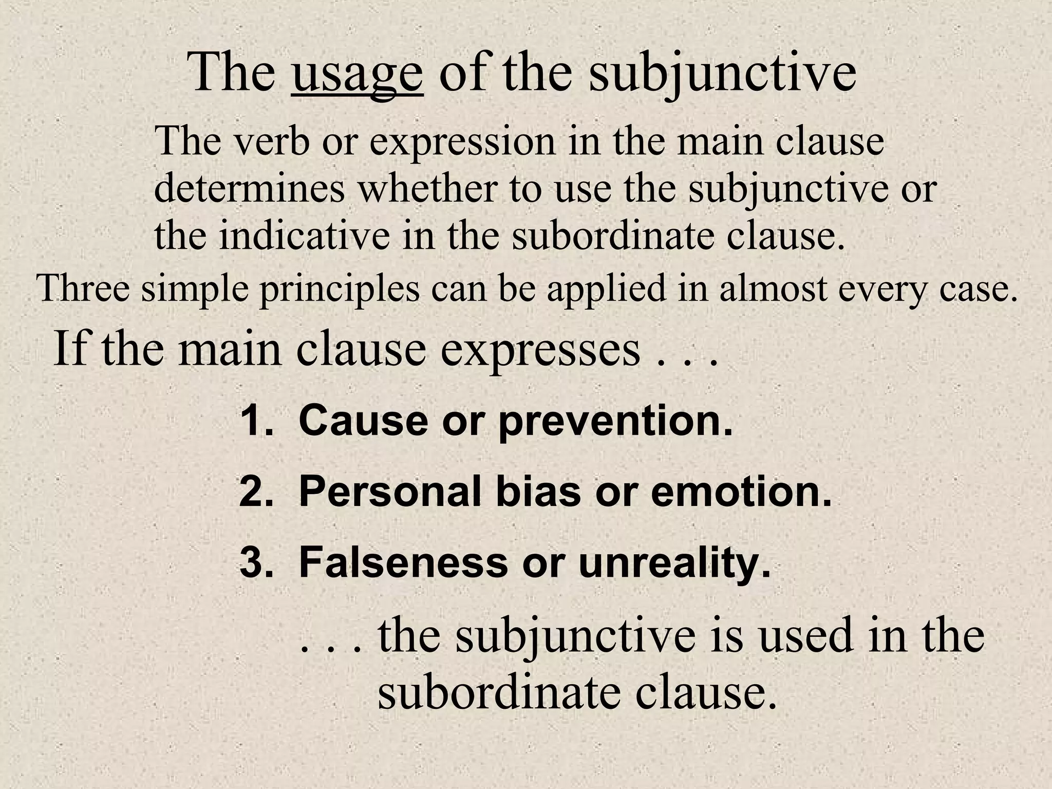 1. Cause or prevention.
3. Falseness or unreality.
2. Personal bias or emotion.
The usage of the subjunctive
The verb or expression in the main clause
determines whether to use the subjunctive or
the indicative in the subordinate clause.
Three simple principles can be applied in almost every case.
If the main clause expresses . . .
. . . the subjunctive is used in the
subordinate clause.
 