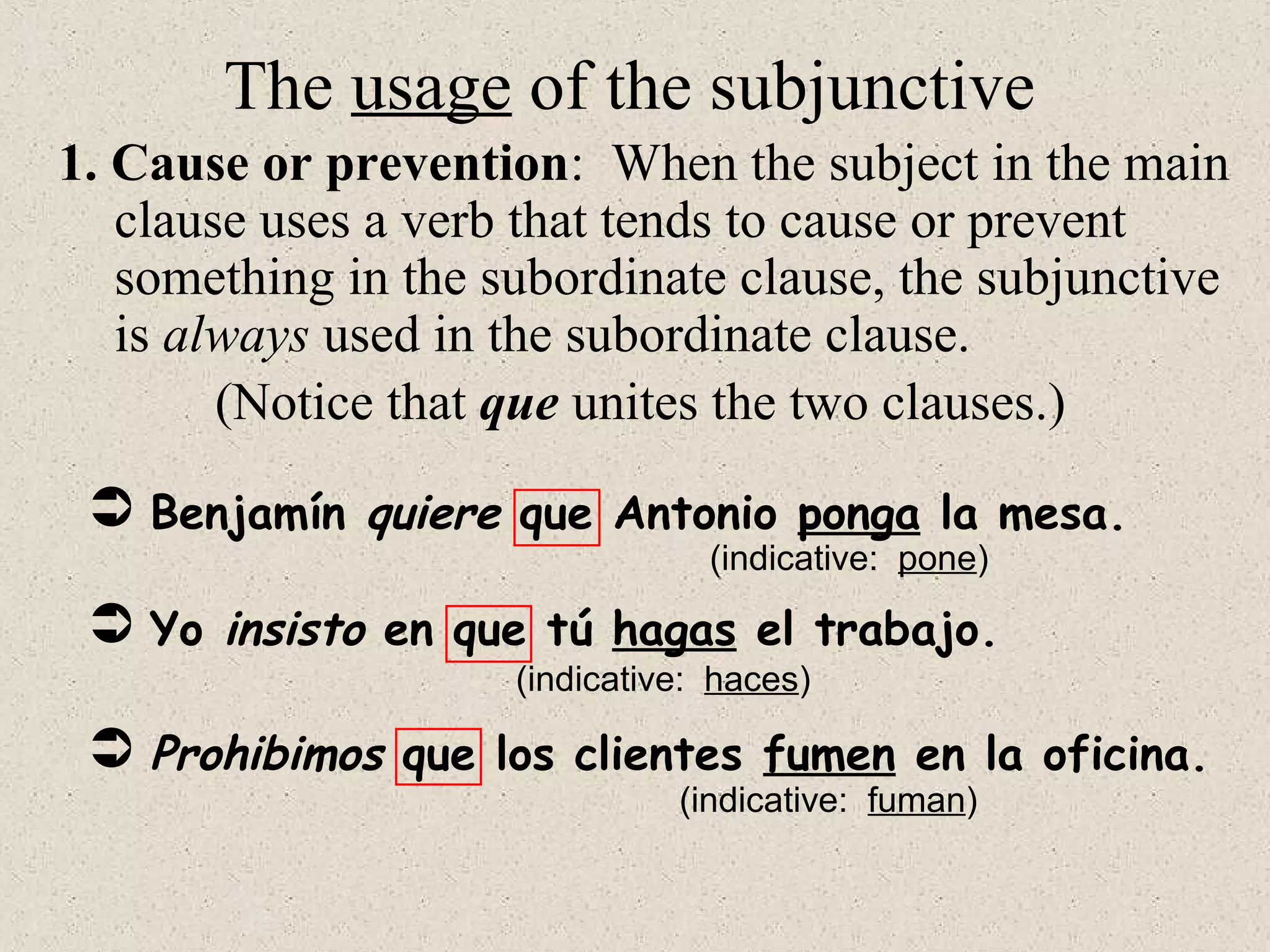  Benjamín quiere que Antonio ponga la mesa.
 Yo insisto en que tú hagas el trabajo.
 Prohibimos que los clientes fumen en la oficina.
(Notice that que unites the two clauses.)
(indicative: pone)
(indicative: haces)
(indicative: fuman)
The usage of the subjunctive
1. Cause or prevention: When the subject in the main
clause uses a verb that tends to cause or prevent
something in the subordinate clause, the subjunctive
is always used in the subordinate clause.
 