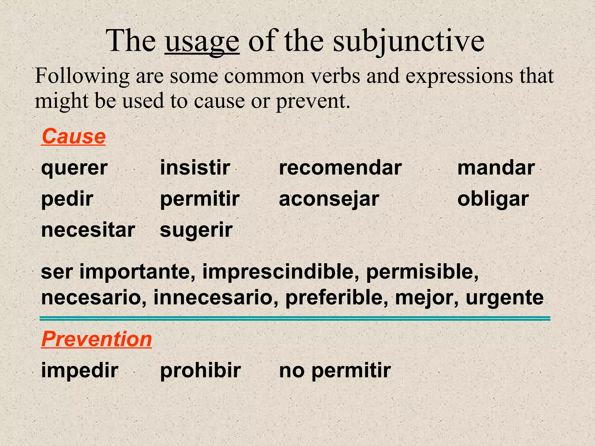 Cause
querer insistir recomendar mandar
pedir permitir aconsejar obligar
necesitar sugerir
ser importante, imprescindible, permisible,
necesario, innecesario, preferible, mejor, urgente
Prevention
impedir prohibir no permitir
The usage of the subjunctive
Following are some common verbs and expressions that
might be used to cause or prevent.
 