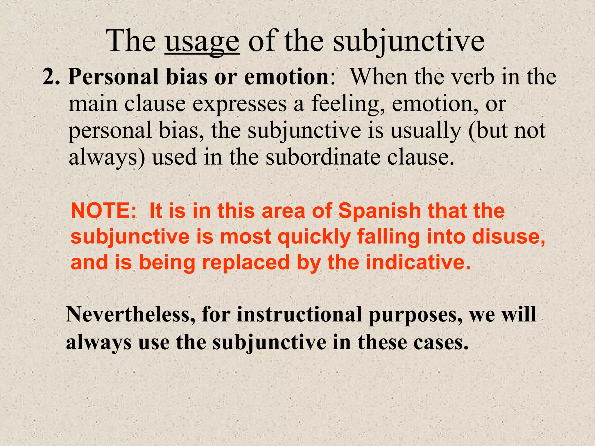 NOTE: It is in this area of Spanish that the
subjunctive is most quickly falling into disuse,
and is being replaced by the indicative.
Nevertheless, for instructional purposes, we will
always use the subjunctive in these cases.
The usage of the subjunctive
2. Personal bias or emotion: When the verb in the
main clause expresses a feeling, emotion, or
personal bias, the subjunctive is usually (but not
always) used in the subordinate clause.
 
